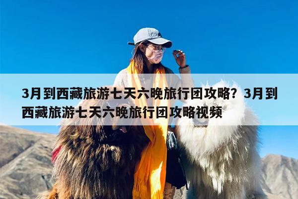 3月到西藏旅游七天六晚旅行团攻略？3月到西藏旅游七天六晚旅行团攻略视频