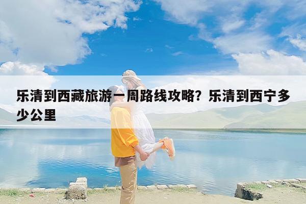 乐清到西藏旅游一周路线攻略？乐清到西宁多少公里