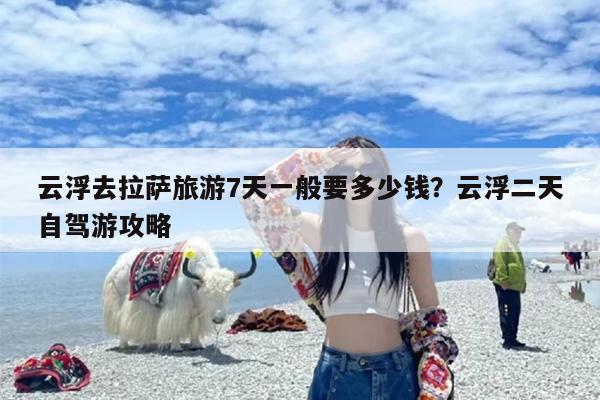 云浮去拉萨旅游7天一般要多少钱？云浮二天自驾游攻略