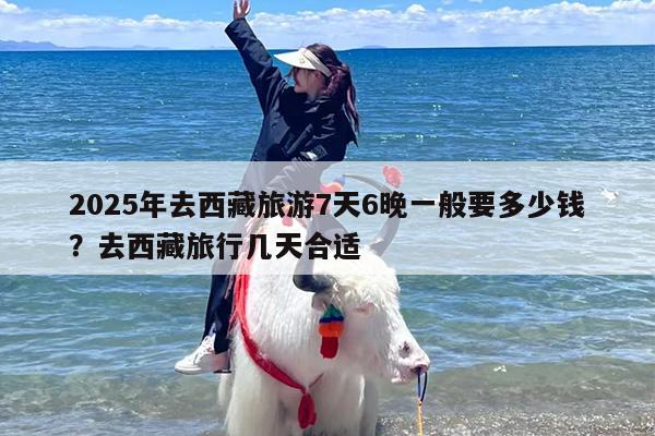 2025年去西藏旅游7天6晚一般要多少钱？去西藏旅行几天合适