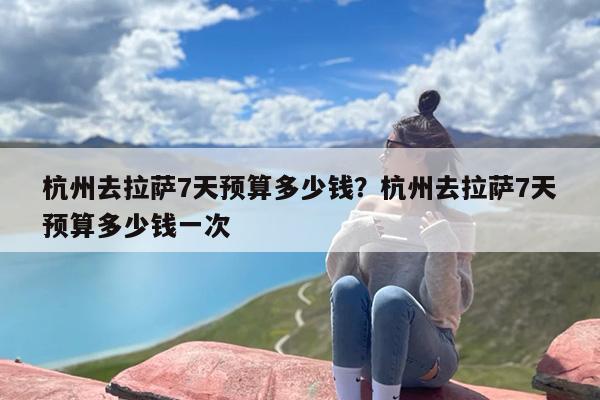 杭州去拉萨7天预算多少钱？杭州去拉萨7天预算多少钱一次
