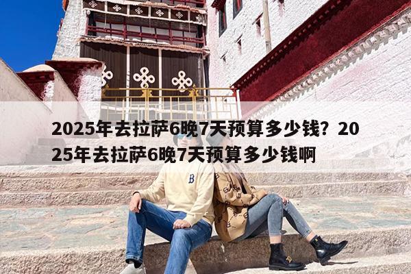 2025年去拉萨6晚7天预算多少钱？2025年去拉萨6晚7天预算多少钱啊
