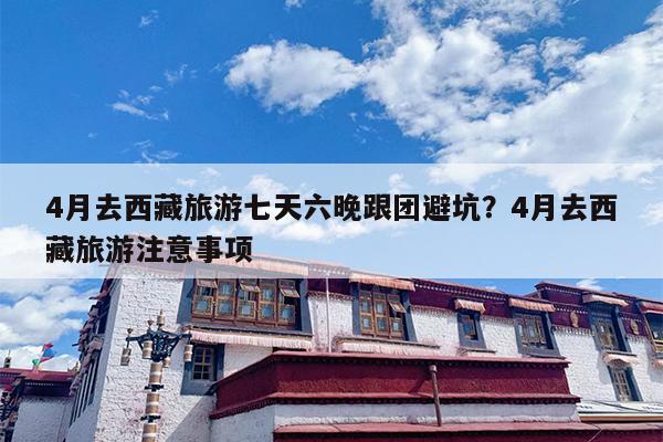 4月去西藏旅游七天六晚跟团避坑？4月去西藏旅游注意事项