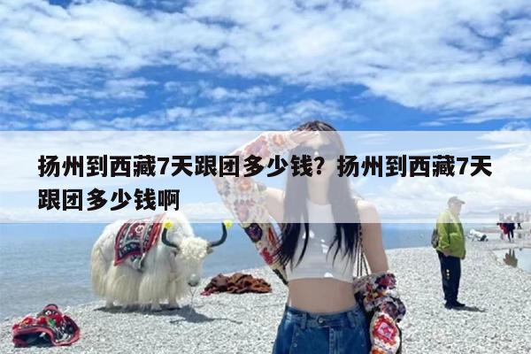 扬州到西藏7天跟团多少钱？扬州到西藏7天跟团多少钱啊