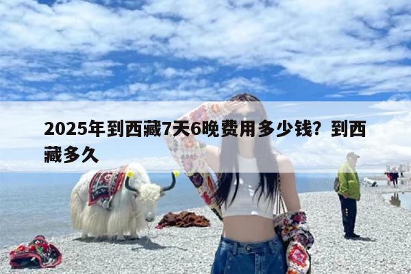 2025年到西藏7天6晚费用多少钱？到西藏多久
