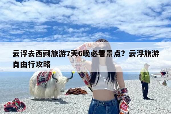 云浮去西藏旅游7天6晚必看景点？云浮旅游自由行攻略