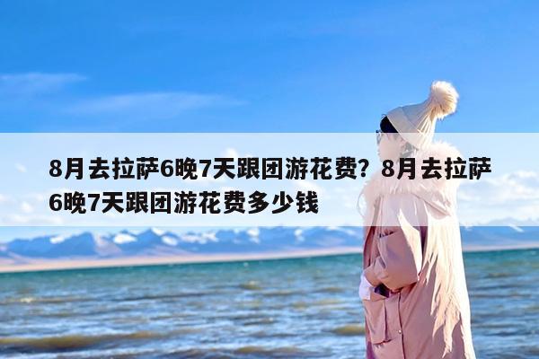 8月去拉萨6晚7天跟团游花费？8月去拉萨6晚7天跟团游花费多少钱