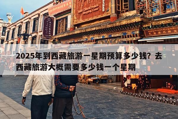 2025年到西藏旅游一星期预算多少钱?去西藏旅游大概需要多少钱一个星期 2025年到西藏旅游一星期预算多少钱?去西藏旅游大概需要多少钱一个星期
