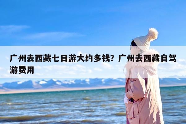 广州去西藏七日游大约多钱?广州去西藏自驾游费用 广州去西藏七日游大约多钱?广州去西藏自驾游费用