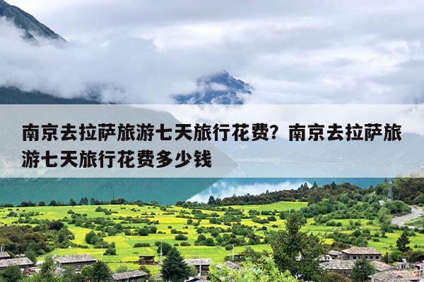 南京去拉萨旅游七天旅行花费?南京去拉萨旅游七天旅行花费多少钱 南京去拉萨旅游七天旅行花费?南京去拉萨旅游七天旅行花费多少钱