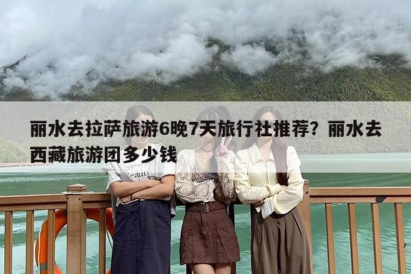 丽水去拉萨旅游6晚7天旅行社推荐？丽水去西藏旅游团多少钱