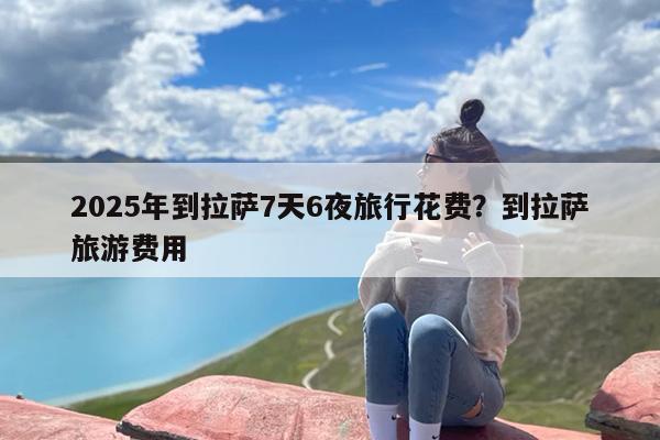 2025年到拉萨7天6夜旅行花费？到拉萨旅游费用