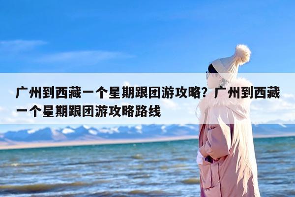 广州到西藏一个星期跟团游攻略？广州到西藏一个星期跟团游攻略路线