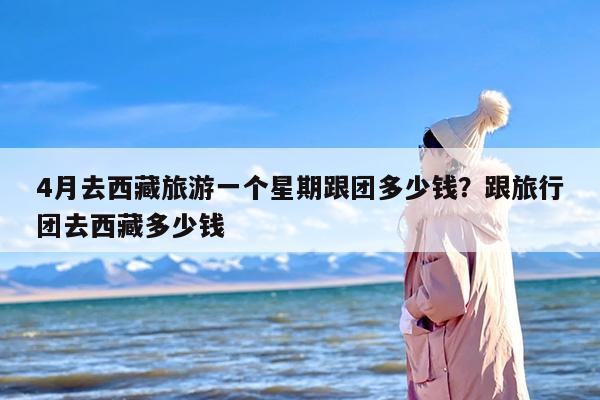 4月去西藏旅游一个星期跟团多少钱？跟旅行团去西藏多少钱