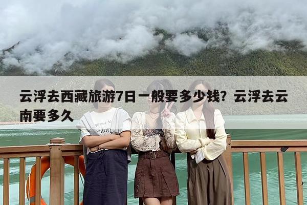 云浮去西藏旅游7日一般要多少钱？云浮去云南要多久