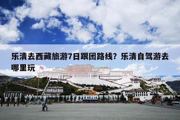 乐清去西藏旅游7日跟团路线？乐清自驾游去哪里玩