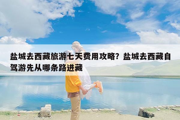 盐城去西藏旅游七天费用攻略？盐城去西藏自驾游先从哪条路进藏