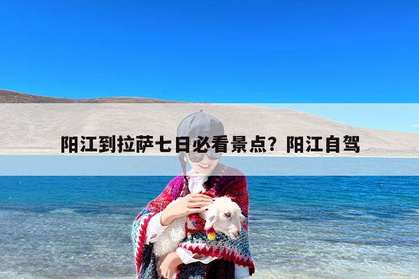 阳江到拉萨七日必看景点？阳江自驾