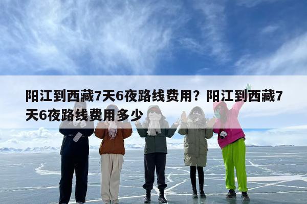 阳江到西藏7天6夜路线费用？阳江到西藏7天6夜路线费用多少