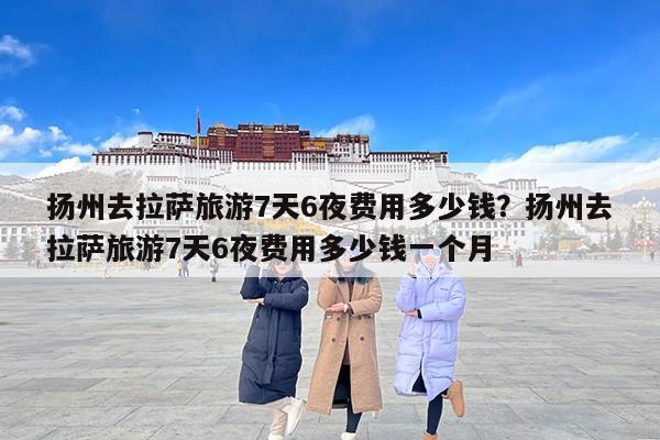 扬州去拉萨旅游7天6夜费用多少钱？扬州去拉萨旅游7天6夜费用多少钱一个月