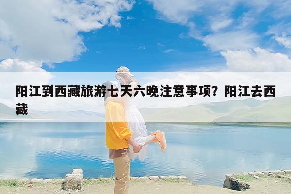 阳江到西藏旅游七天六晚注意事项？阳江去西藏