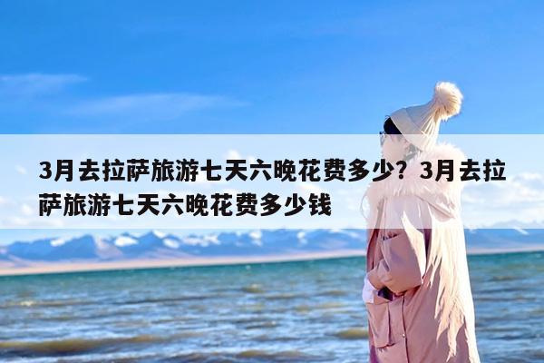3月去拉萨旅游七天六晚花费多少？3月去拉萨旅游七天六晚花费多少钱