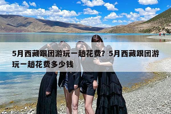 5月西藏跟团游玩一趟花费？5月西藏跟团游玩一趟花费多少钱