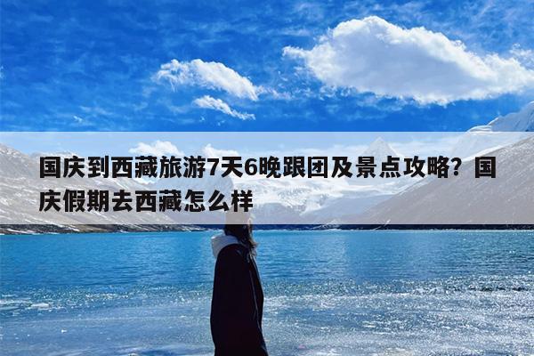 国庆到西藏旅游7天6晚跟团及景点攻略？国庆假期去西藏怎么样
