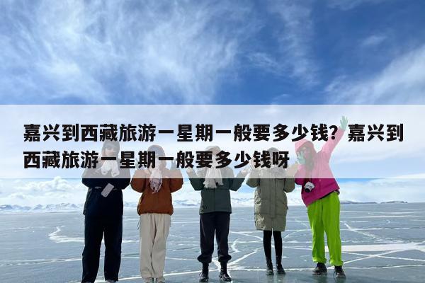 嘉兴到西藏旅游一星期一般要多少钱？嘉兴到西藏旅游一星期一般要多少钱呀