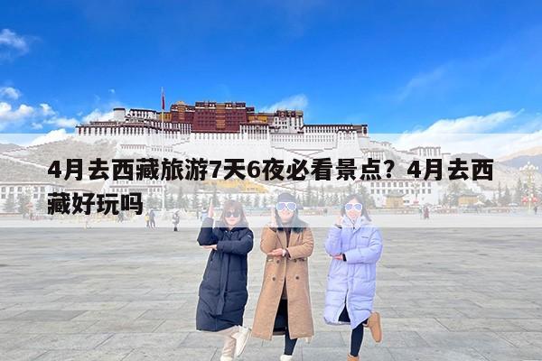 4月去西藏旅游7天6夜必看景点？4月去西藏好玩吗
