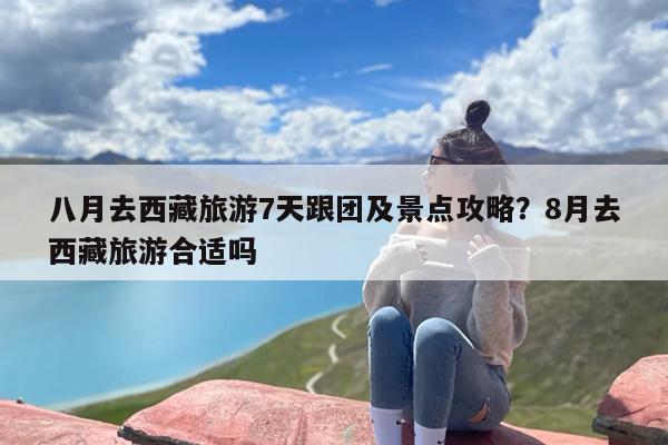 八月去西藏旅游7天跟团及景点攻略？8月去西藏旅游合适吗