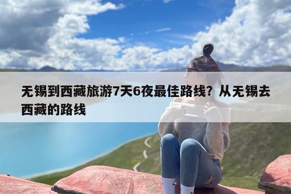 无锡到西藏旅游7天6夜最佳路线？从无锡去西藏的路线