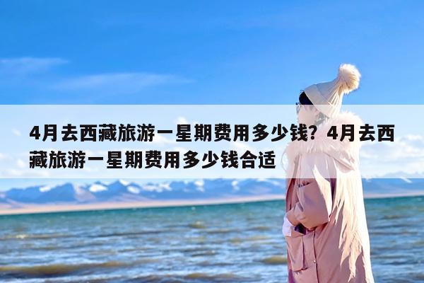 4月去西藏旅游一星期费用多少钱？4月去西藏旅游一星期费用多少钱合适