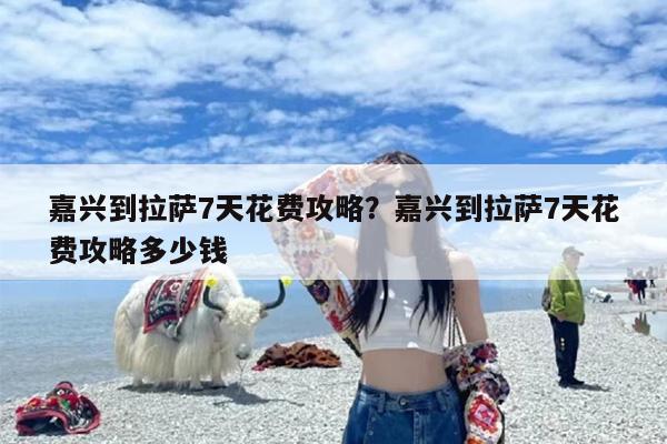 嘉兴到拉萨7天花费攻略？嘉兴到拉萨7天花费攻略多少钱