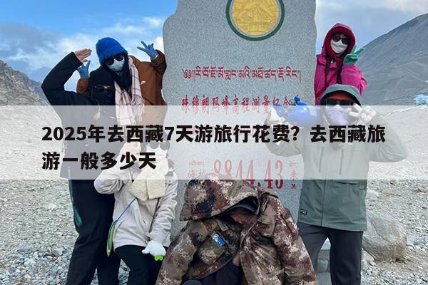 2025年去西藏7天游旅行花费？去西藏旅游一般多少天