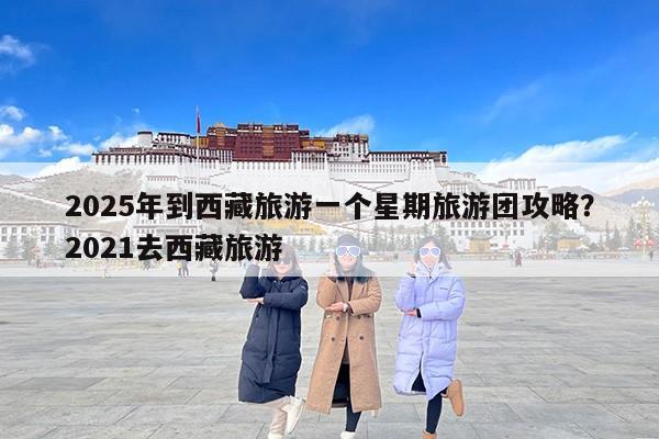 2025年到西藏旅游一个星期旅游团攻略?2021去西藏旅游 2025年到西藏旅游一个星期旅游团攻略?2021去西藏旅游