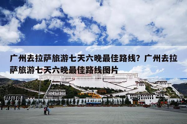 广州去拉萨旅游七天六晚最佳路线？广州去拉萨旅游七天六晚最佳路线图片