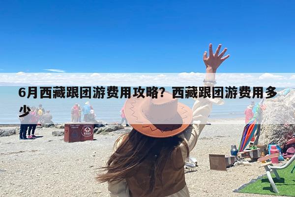 6月西藏跟团游费用攻略？西藏跟团游费用多少