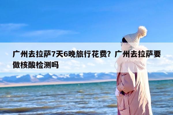 广州去拉萨7天6晚旅行花费？广州去拉萨要做核酸检测吗