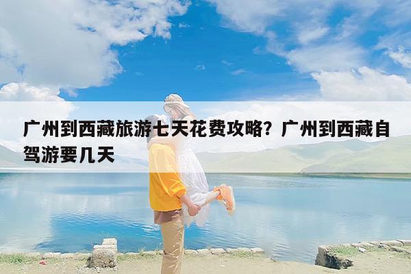 广州到西藏旅游七天花费攻略？广州到西藏自驾游要几天