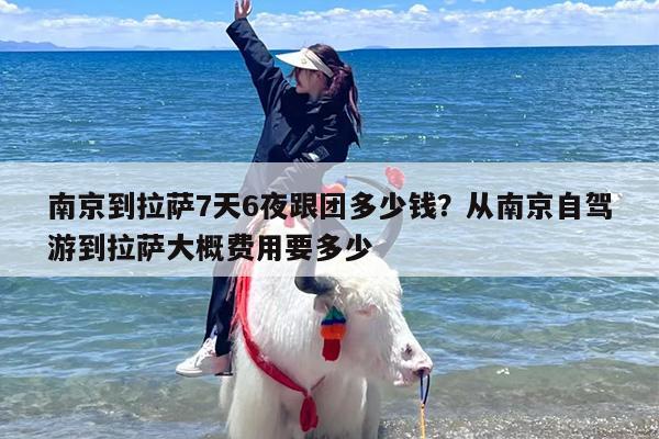 南京到拉萨7天6夜跟团多少钱？从南京自驾游到拉萨大概费用要多少
