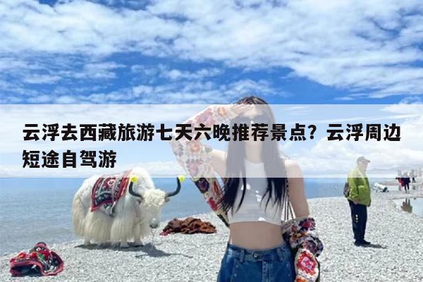 云浮去西藏旅游七天六晚推荐景点？云浮周边短途自驾游