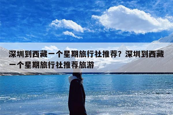 深圳到西藏一个星期旅行社推荐？深圳到西藏一个星期旅行社推荐旅游