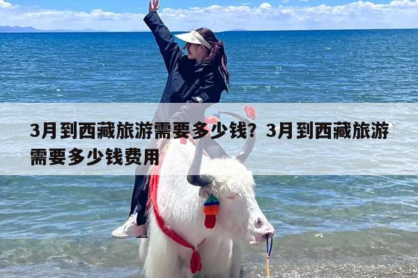 3月到西藏旅游需要多少钱？3月到西藏旅游需要多少钱费用