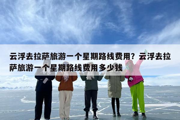 云浮去拉萨旅游一个星期路线费用?云浮去拉萨旅游一个星期路线费用多少钱 云浮去拉萨旅游一个星期路线费用?云浮去拉萨旅游一个星期路线费用多少钱