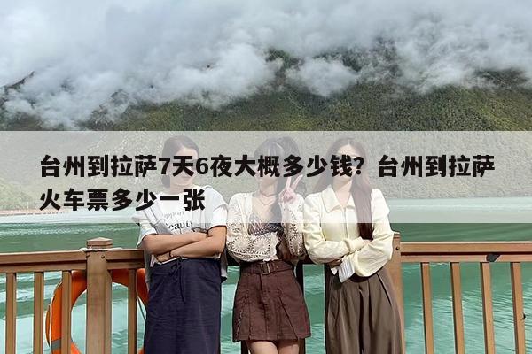 台州到拉萨7天6夜大概多少钱?台州到拉萨火车票多少一张 台州到拉萨7天6夜大概多少钱?台州到拉萨火车票多少一张