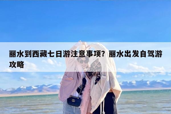 丽水到西藏七日游注意事项？丽水出发自驾游攻略