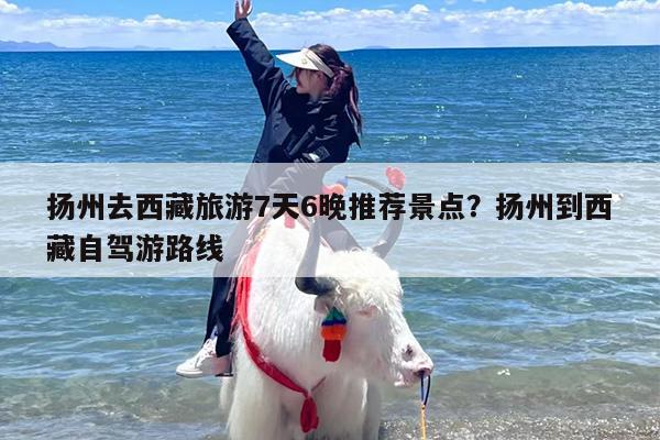 扬州去西藏旅游7天6晚推荐景点？扬州到西藏自驾游路线