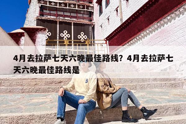4月去拉萨七天六晚最佳路线?4月去拉萨七天六晚最佳路线是 4月去拉萨七天六晚最佳路线?4月去拉萨七天六晚最佳路线是