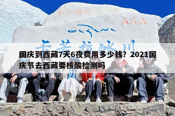 国庆到西藏7天6夜费用多少钱?2021国庆节去西藏要核酸检测吗 国庆到西藏7天6夜费用多少钱?2021国庆节去西藏要核酸检测吗
